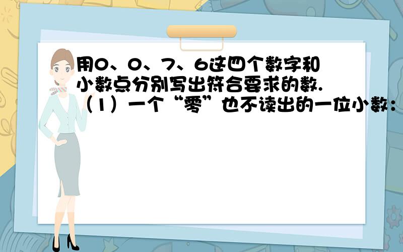 用0、0、7、6这四个数字和小数点分别写出符合要求的数.（1）一个“零”也不读出的一位小数：（）用0、0、7、6这四个数字和小数点分别写出符合要求的数.（1）一个“零”也不读出的一位