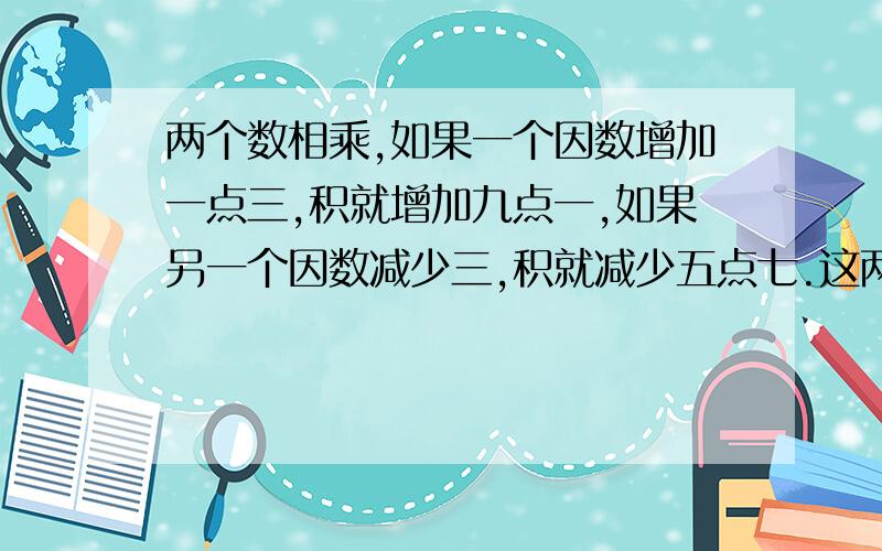 两个数相乘,如果一个因数增加一点三,积就增加九点一,如果另一个因数减少三,积就减少五点七.这两个数的和是多少?