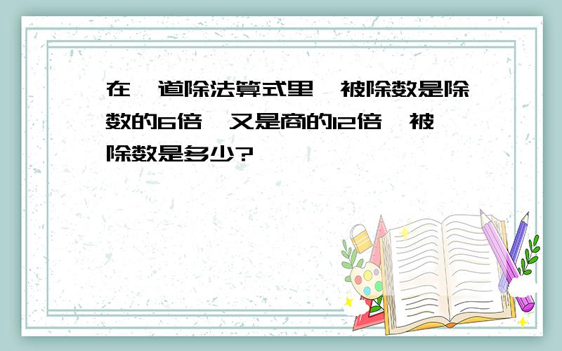 在一道除法算式里,被除数是除数的6倍,又是商的12倍,被除数是多少?