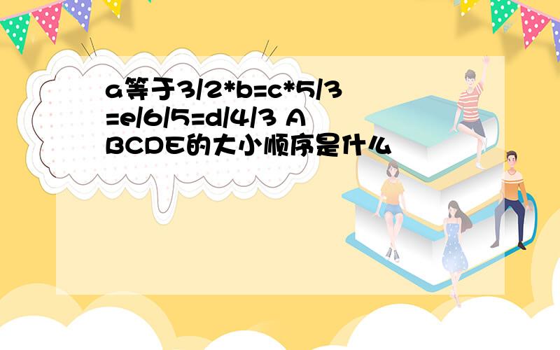 a等于3/2*b=c*5/3=e/6/5=d/4/3 ABCDE的大小顺序是什么