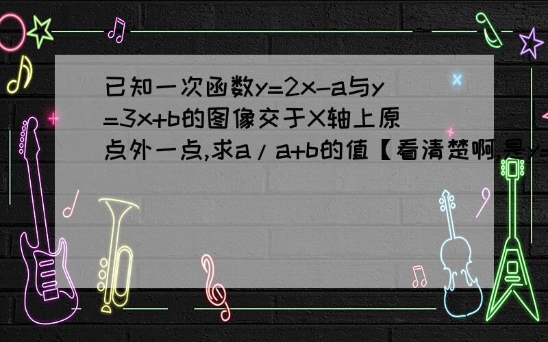 已知一次函数y=2x-a与y=3x+b的图像交于X轴上原点外一点,求a/a+b的值【看清楚啊,是y=3x+b不是y=3x-b】不要抄袭,因为我已经看了N种版本.= =、