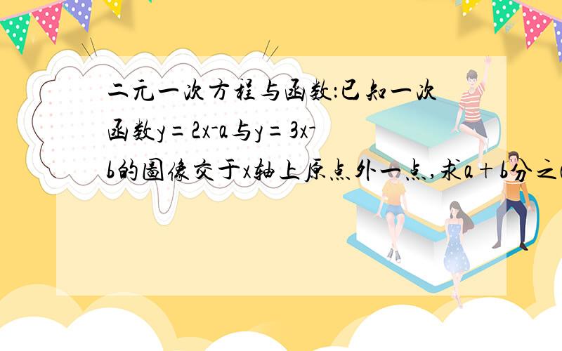 二元一次方程与函数：已知一次函数y=2x-a与y=3x-b的图像交于x轴上原点外一点,求a+b分之a的值1.二元一次方程与函数已知一次函数y=2x-a与y=3x-b的图像交于x轴上原点外一点,求a+b分之a的值2.已知（