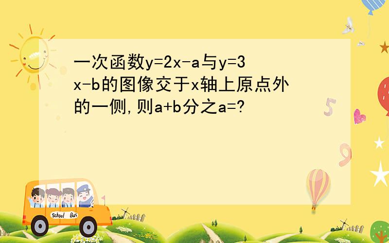 一次函数y=2x-a与y=3x-b的图像交于x轴上原点外的一侧,则a+b分之a=?