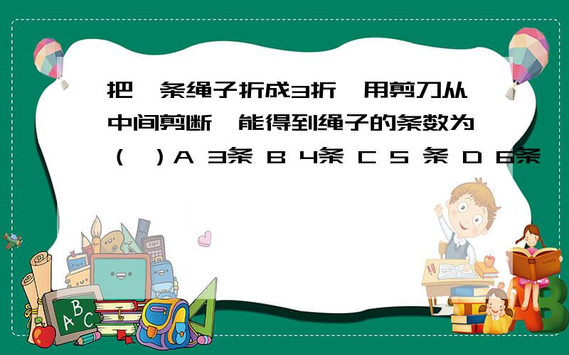 把一条绳子折成3折,用剪刀从中间剪断,能得到绳子的条数为（ ）A 3条 B 4条 C 5 条 D 6条