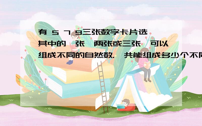 有 5 7 9三张数字卡片选其中的一张、两张或三张,可以组成不同的自然数.一共能组成多少个不同的自然数?要一一列举出来