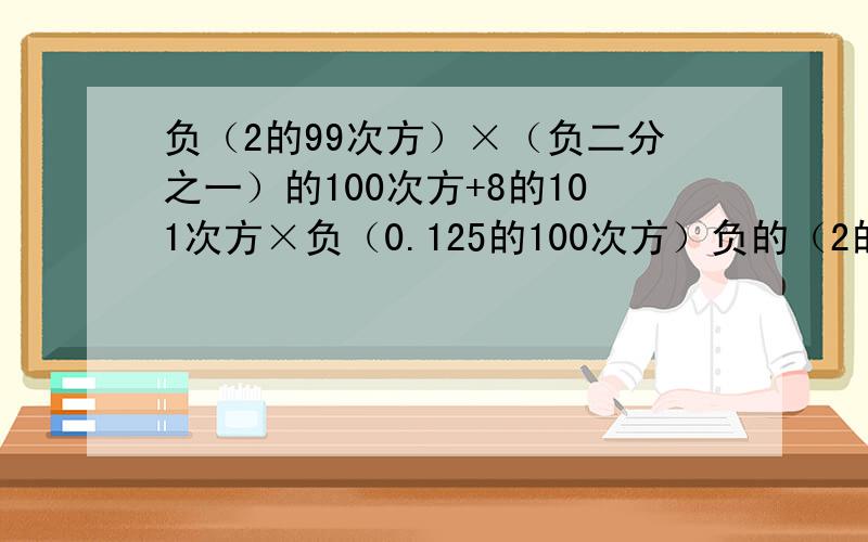 负（2的99次方）×（负二分之一）的100次方+8的101次方×负（0.125的100次方）负的（2的99次方）×（负二分之一）的100次方+8的101次方×负（0.125的100次方）请注意括号的位置