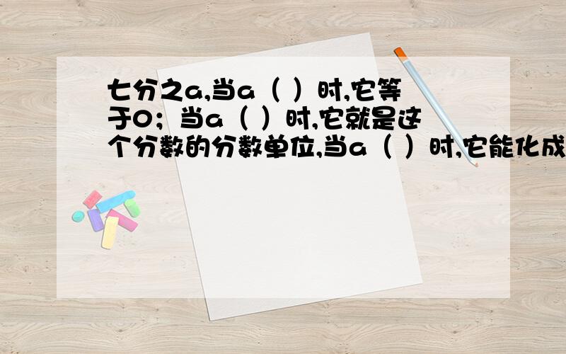 七分之a,当a（ ）时,它等于0；当a（ ）时,它就是这个分数的分数单位,当a（ ）时,它能化成整数.