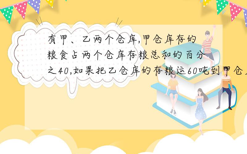 有甲、乙两个仓库,甲仓库存的粮食占两个仓库存粮总和的百分之40,如果把乙仓库的存粮运60吨到甲仓库,则甲、乙两仓库存粮的比是2比1.甲、乙两仓库原来各存粮多少吨