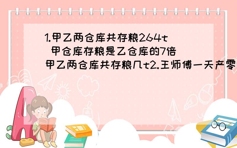 1.甲乙两仓库共存粮264t 甲仓库存粮是乙仓库的7倍 甲乙两仓库共存粮几t2.王师傅一天产零件比徒弟产的多128个 是徒弟的3倍 师徒二人一天共产几个3.小君和爸爸今年年龄之和是42岁 年龄之差