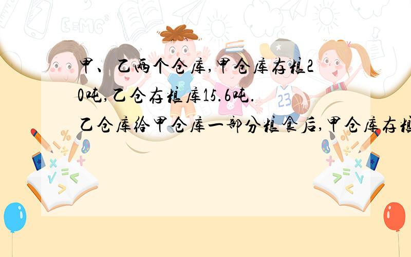 甲、乙两个仓库,甲仓库存粮20吨,乙仓存粮库15.6吨.乙仓库给甲仓库一部分粮食后,甲仓库存粮正好是乙仓