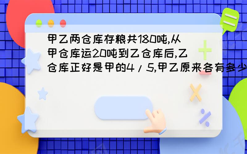 甲乙两仓库存粮共180吨,从甲仓库运20吨到乙仓库后,乙仓库正好是甲的4/5,甲乙原来各有多少吨?