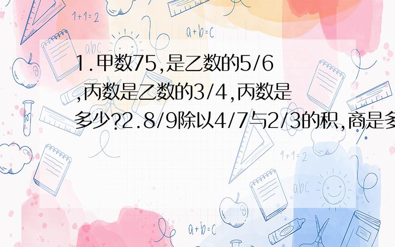 1.甲数75,是乙数的5/6,丙数是乙数的3/4,丙数是多少?2.8/9除以4/7与2/3的积,商是多少?解方程 xX41.甲数75，是乙数的5/6，丙数是乙数的3/4，丙数是多少？2.8/9除以4/7与2/3的积，商是多少？解方程 xX4/5