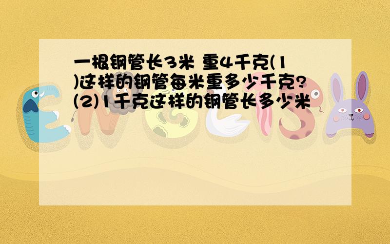 一根钢管长3米 重4千克(1)这样的钢管每米重多少千克?(2)1千克这样的钢管长多少米