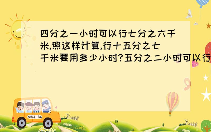 四分之一小时可以行七分之六千米,照这样计算,行十五分之七千米要用多少小时?五分之二小时可以行多少千米斜线左边是分子还是分母？