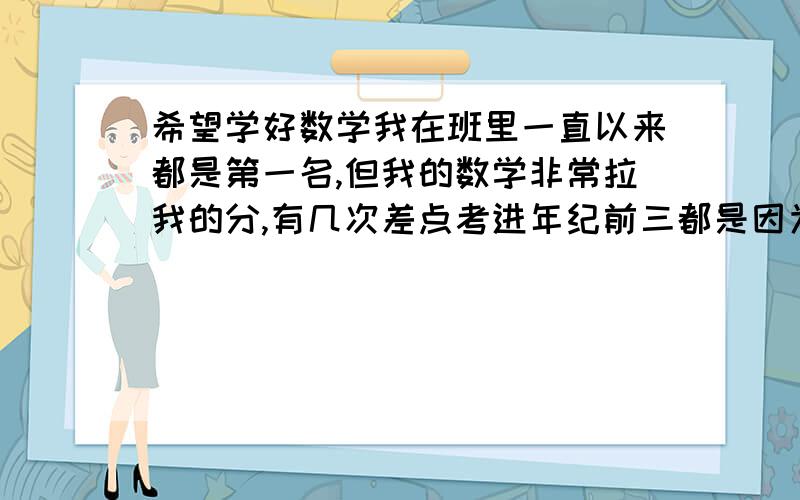 希望学好数学我在班里一直以来都是第一名,但我的数学非常拉我的分,有几次差点考进年纪前三都是因为数学没有考好.我的数学从小学起就一般,上了初中也不是很拔尖.初一初二的时候我不