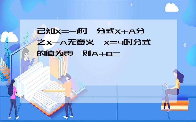 已知X=-1时,分式X+A分之X-A无意义,X=4时分式的值为零,则A+B=