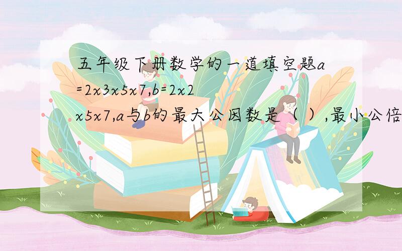 五年级下册数学的一道填空题a=2x3x5x7,b=2x2x5x7,a与b的最大公因数是（ ）,最小公倍数是（ ）.我也挺急的.