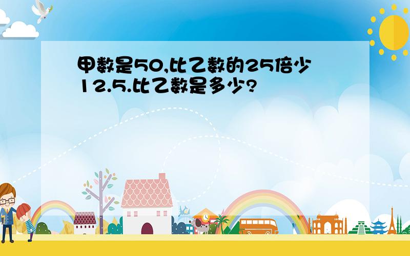 甲数是50,比乙数的25倍少12.5.比乙数是多少?