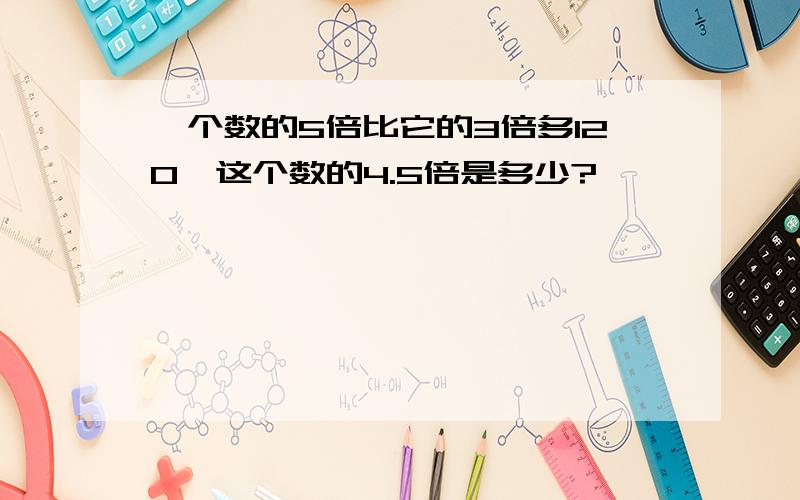 一个数的5倍比它的3倍多120,这个数的4.5倍是多少?