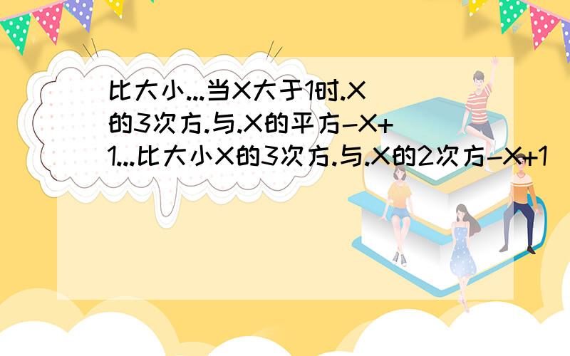 比大小...当X大于1时.X的3次方.与.X的平方-X+1...比大小X的3次方.与.X的2次方-X+1