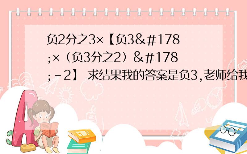 负2分之3×【负3²×（负3分之2）²-2】 求结果我的答案是负3,老师给我打错了,算了好几遍也是,求正确答案.