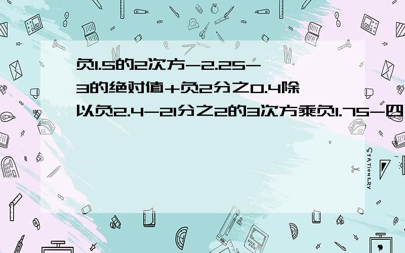 负1.5的2次方-2.25-3的绝对值+负2分之0.4除以负2.4-21分之2的3次方乘负1.75-四分之一很有难度,