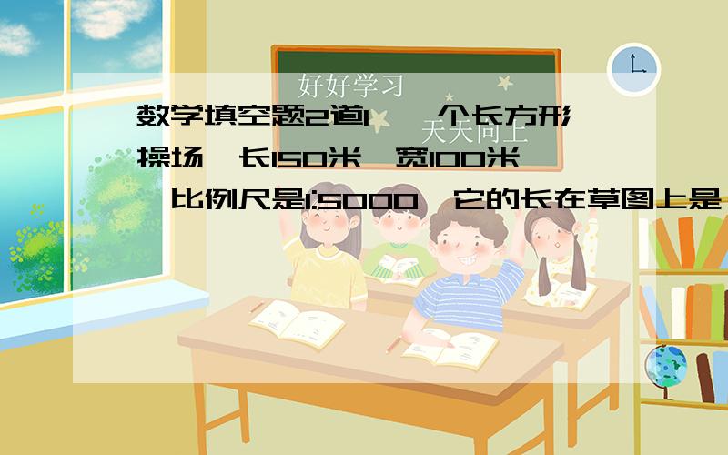 数学填空题2道1,一个长方形操场,长150米,宽100米,比例尺是1:5000,它的长在草图上是（ ）厘米,宽是（ ）厘米2,六一儿童节用彩色气球布置教室,按“两红、一黄、一绿”的规律连接起来,第45个气