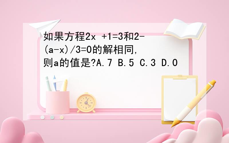 如果方程2x +1=3和2-(a-x)/3=0的解相同,则a的值是?A.7 B.5 C.3 D.0