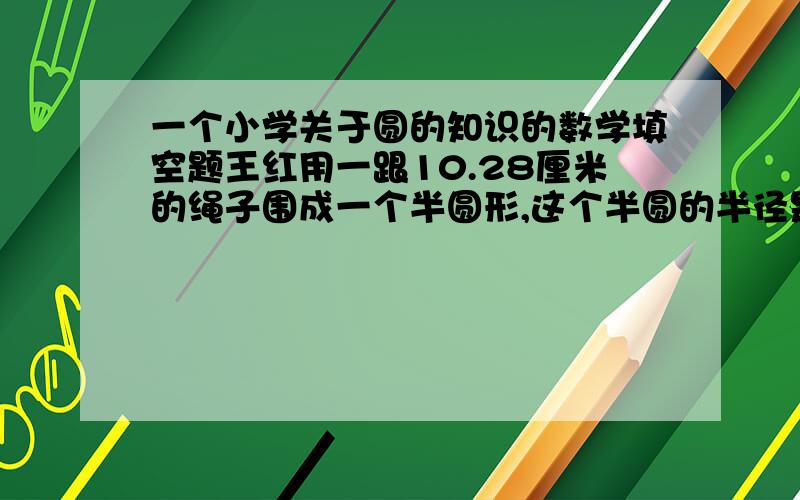 一个小学关于圆的知识的数学填空题王红用一跟10.28厘米的绳子围成一个半圆形,这个半圆的半径是（）米,面积是（）平方米.如果你答出来了请说明理由,