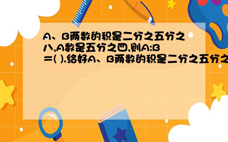 A、B两数的积是二分之五分之八,A数是五分之四,则A:B＝( ).给好A、B两数的积是二分之五分之八,A数是五分之四,则A:B＝( ).