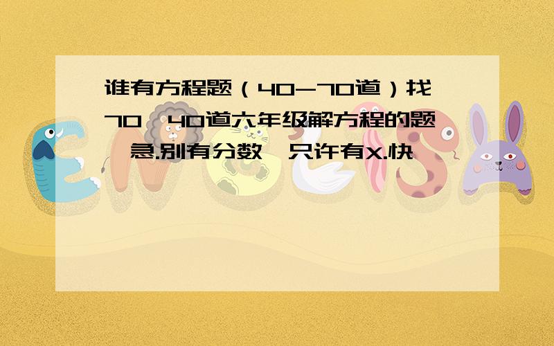 谁有方程题（40-70道）找70—40道六年级解方程的题,急.别有分数,只许有X.快