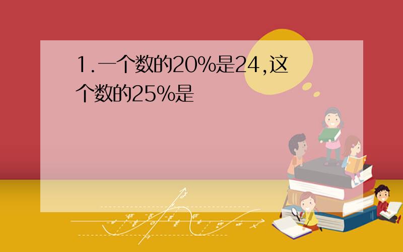 1.一个数的20%是24,这个数的25%是