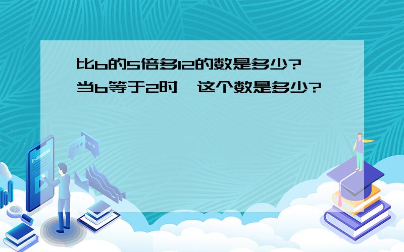 比b的5倍多12的数是多少?当b等于2时,这个数是多少?