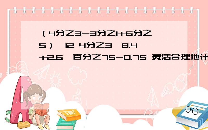 （4分之3-3分之1+6分之5）*12 4分之3*8.4+2.6*百分之75-0.75 灵活合理地计算