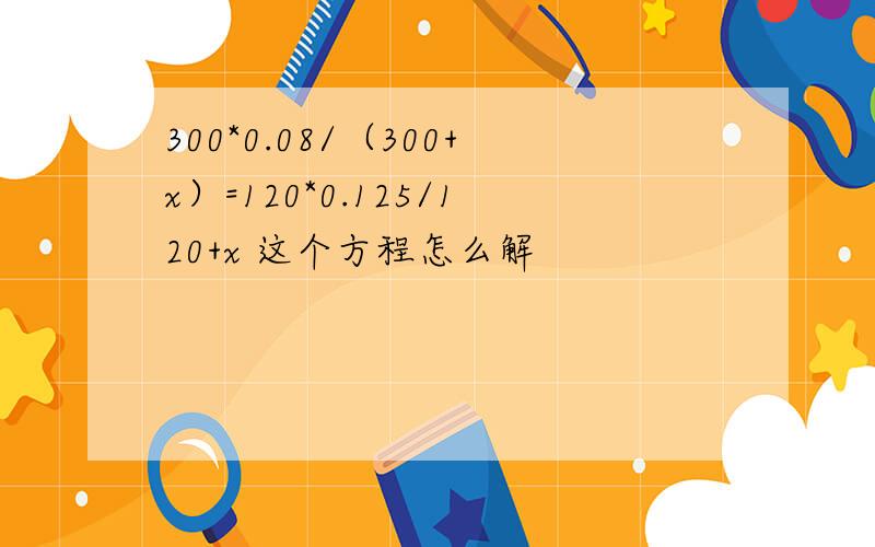 300*0.08/（300+x）=120*0.125/120+x 这个方程怎么解