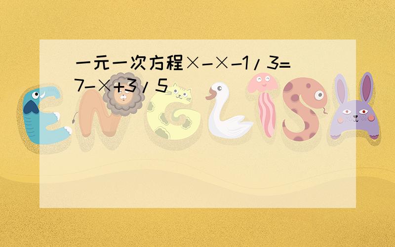 一元一次方程×-×-1/3=7-×+3/5