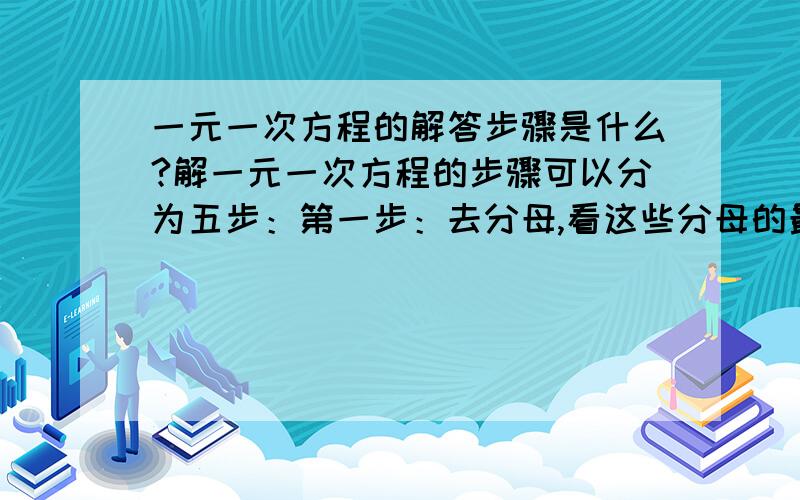 一元一次方程的解答步骤是什么?解一元一次方程的步骤可以分为五步：第一步：去分母,看这些分母的最小公倍数是什么,将各项乘上这个数.第二步：去括号,和这个最小公倍数约分后得到的