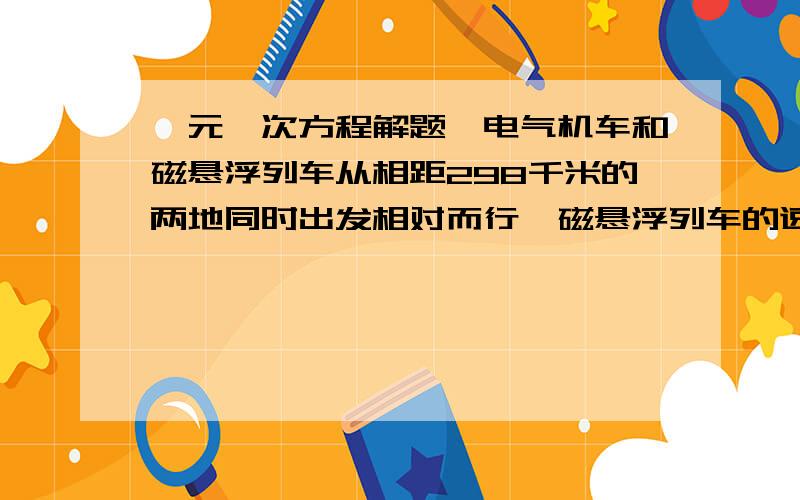 一元一次方程解题,电气机车和磁悬浮列车从相距298千米的两地同时出发相对而行,磁悬浮列车的速度比电气机车速度5倍还快20千米/时,半个小时后两车相遇,两车的速度各是多少?