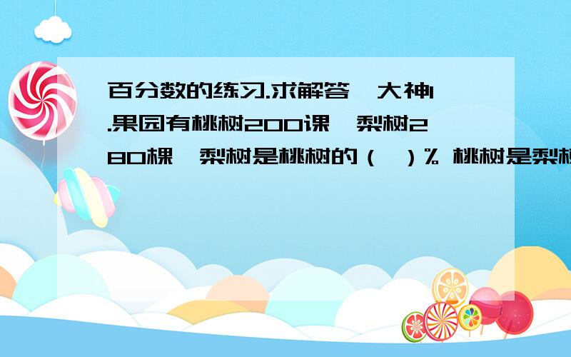 百分数的练习.求解答,大神1.果园有桃树200课,梨树280棵,梨树是桃树的（ ）% 桃树是梨树的（）%,2.甲数是乙数的5分之4 甲数是乙数的（）%；乙数是甲数的（）%3.花生出油率是求（）是（）的