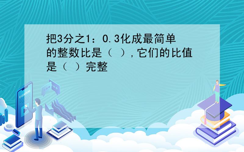 把3分之1：0.3化成最简单的整数比是（ ）,它们的比值是（ ）完整