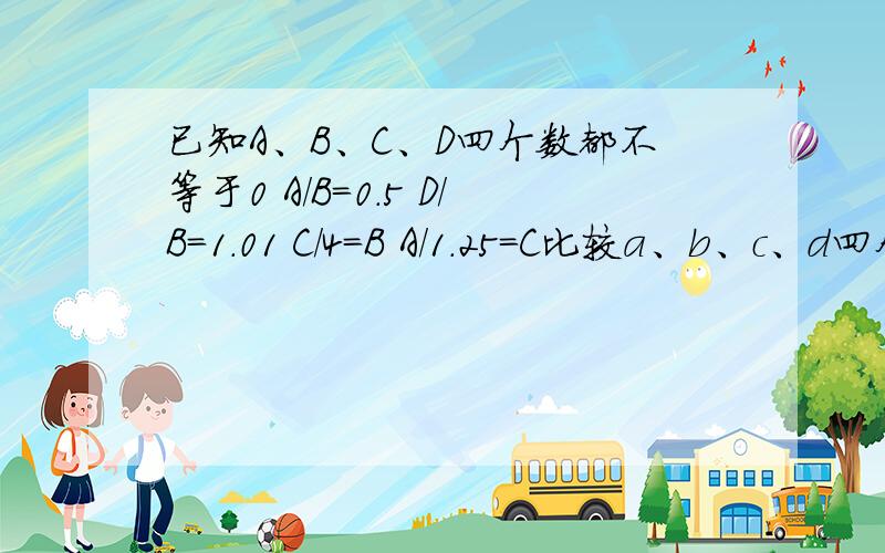 已知A、B、C、D四个数都不等于0 A/B=0.5 D/B=1.01 C/4=B A/1.25=C比较a、b、c、d四个数的大小（从大到小）