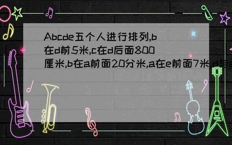 Abcde五个人进行排列,b在d前5米,c在d后面800厘米,b在a前面20分米,a在e前面7米.d与a之间相距多少米?紧跟在d后面的是谁?相距多少米?