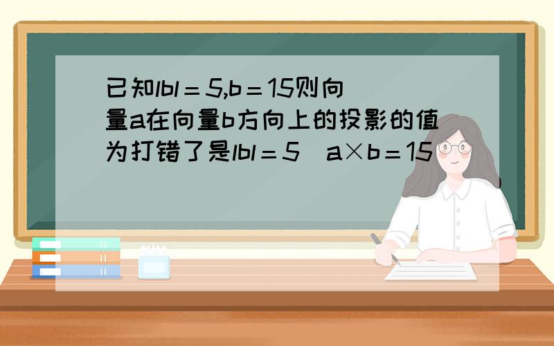 已知lbl＝5,b＝15则向量a在向量b方向上的投影的值为打错了是lbl＝5  a×b＝15