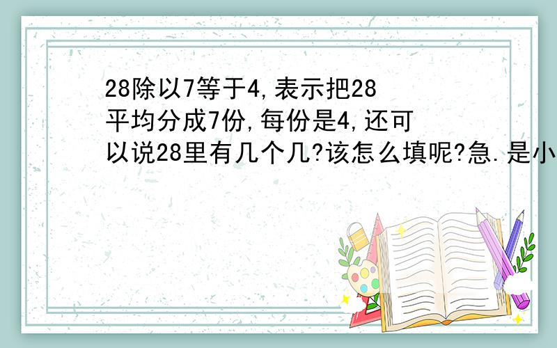 28除以7等于4,表示把28平均分成7份,每份是4,还可以说28里有几个几?该怎么填呢?急.是小学二年级第四单元的测试题