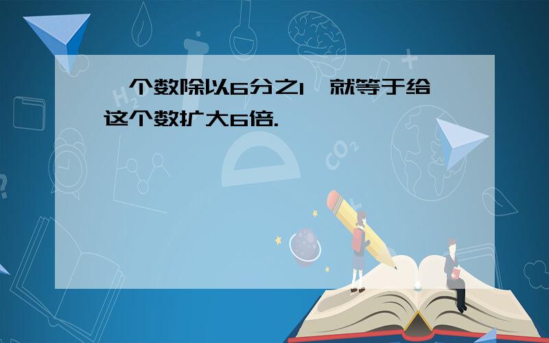 一个数除以6分之1,就等于给这个数扩大6倍.