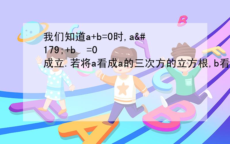 我们知道a+b=0时,a³+b³=0成立.若将a看成a的三次方的立方根,b看成b的三次方的立方根,我们能否得出这样的结论：“若两个数的立方根互为相反数,则这两个数也互为相反数?”1.试举一个例