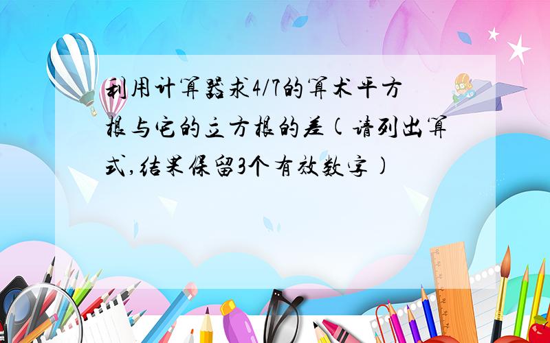 利用计算器求4/7的算术平方根与它的立方根的差(请列出算式,结果保留3个有效数字)