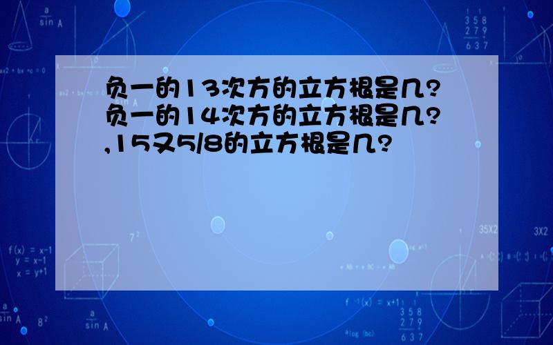 负一的13次方的立方根是几?负一的14次方的立方根是几?,15又5/8的立方根是几?