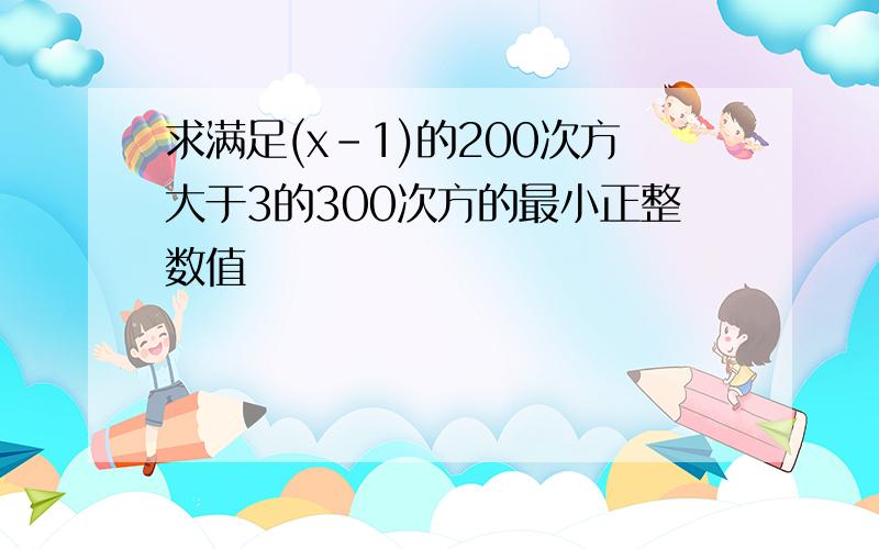 求满足(x-1)的200次方大于3的300次方的最小正整数值