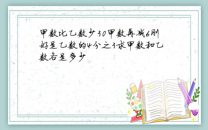 甲数比乙数少30甲数再减6刚好是乙数的4分之3求甲数和乙数各是多少